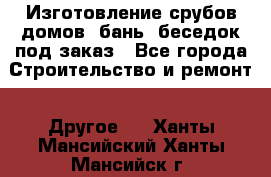 Изготовление срубов домов, бань, беседок под заказ - Все города Строительство и ремонт » Другое   . Ханты-Мансийский,Ханты-Мансийск г.